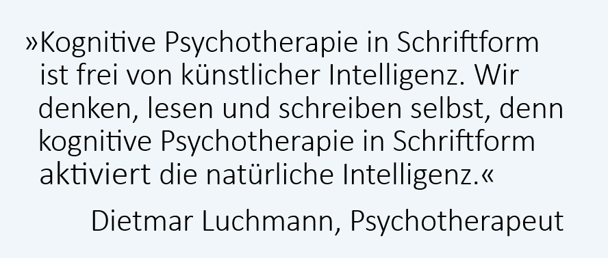Kognitive Psychotherapie in Schriftform ist frei von künstlicher Intelligenz. Wir denken, lesen und schreiben selbst, denn kognitive Psychotherapie in Schriftform aktiviert die natürliche Intelligenz. Dietmar Luchmann, Psychotherapeut, Rapperswil-Jona