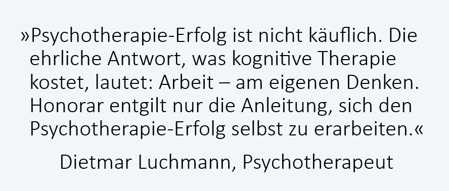 Psychotherapie-Erfolg ist nicht käuflich. Die ehrliche Antwort, was kognitive Therapie kostet, lautet: Arbeit - am eigenen Denken. Das Honorar entgilt nur die Anleitung, sich den Psychotherapie-Erfolg selbst zu erarbeiten. Dietmar Luchmann, Psychotherapeut, Rapperswil-Jona